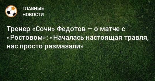 Тренер «Сочи» Федотов – о матче с «Ростовом»: «Началась настоящая травля, нас просто размазали»