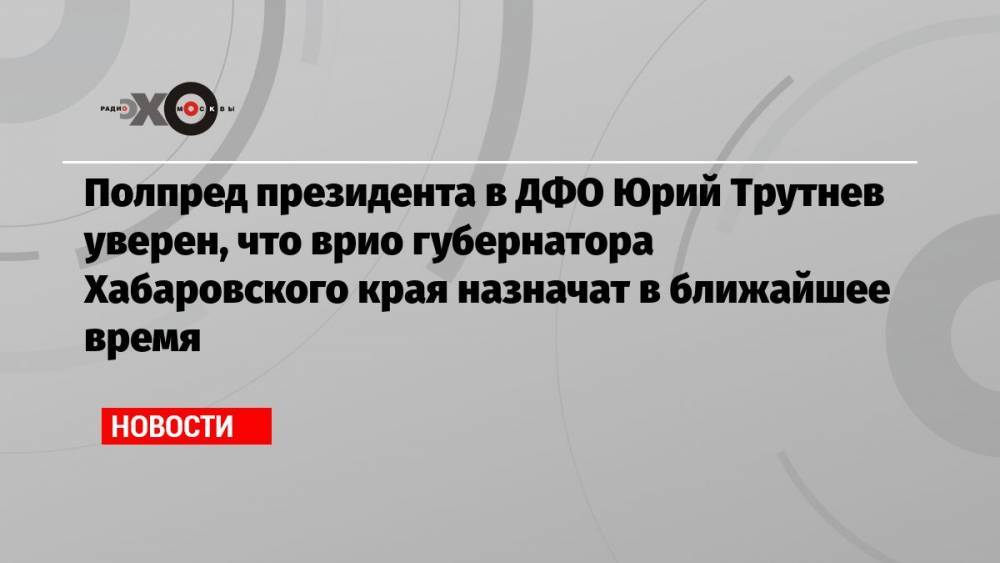 Полпред президента в ДФО Юрий Трутнев уверен, что врио губернатора Хабаровского края назначат в ближайшее время