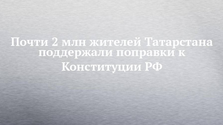 Почти 2 млн жителей Татарстана поддержали поправки к Конституции РФ