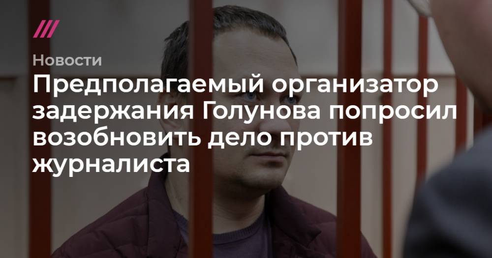 Предполагаемый организатор задержания Голунова попросил возобновить дело против журналиста