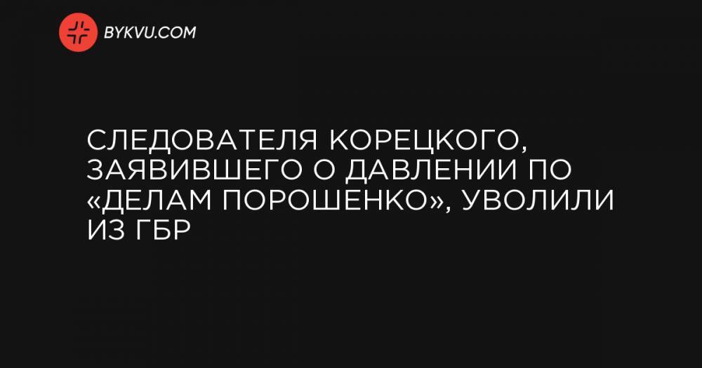 Следователя Корецкого, заявившего о давлении по «делам Порошенко», уволили из ГБР