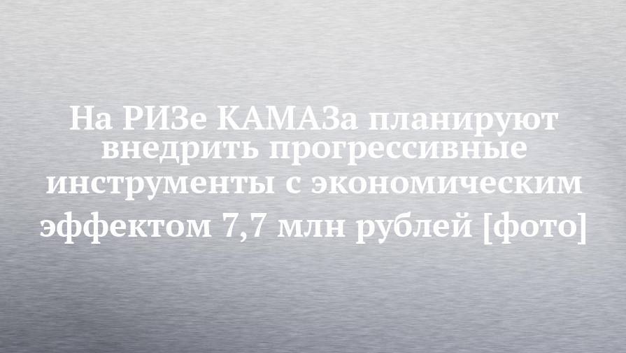 На РИЗе КАМАЗа планируют внедрить прогрессивные инструменты с экономическим эффектом 7,7 млн рублей [фото]