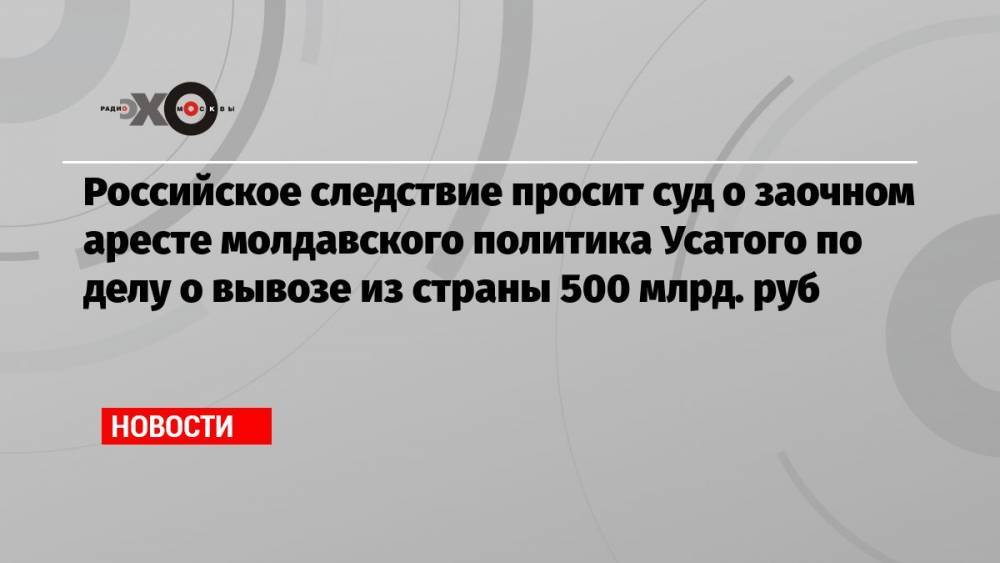 Российское следствие просит суд о заочном аресте молдавского политика Усатого по делу о вывозе из страны 500 млрд. руб