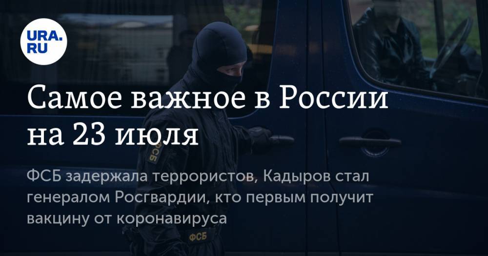 Самое важное в России на 23 июля. ФСБ задержала террористов, Кадыров стал генералом Росгвардии, кто первым получит вакцину от коронавируса