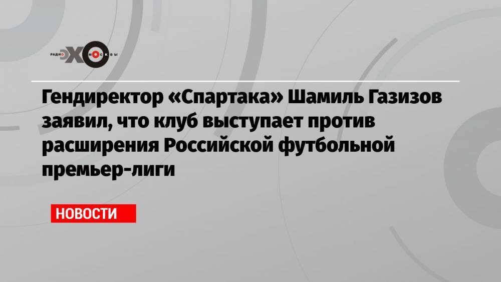 Гендиректор «Спартака» Шамиль Газизов заявил, что клуб выступает против расширения Российской футбольной премьер-лиги