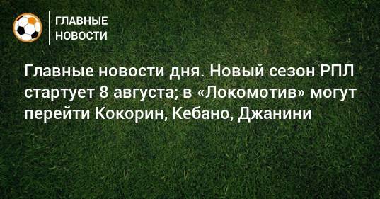 Главные новости дня. Новый сезон РПЛ стартует 8 августа; в «Локомотив» могут перейти Кокорин, Кебано, Джанини