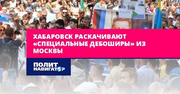 Хабаровск раскачивают «специальные дебоширы» из Москвы