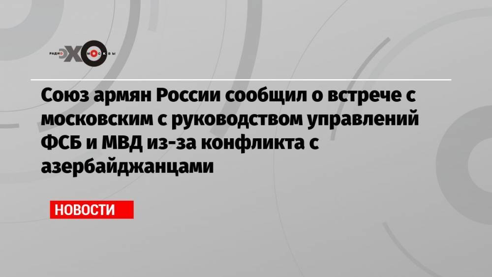 Союз армян России сообщил о встрече с московским с руководством управлений ФСБ и МВД из-за конфликта с азербайджанцами