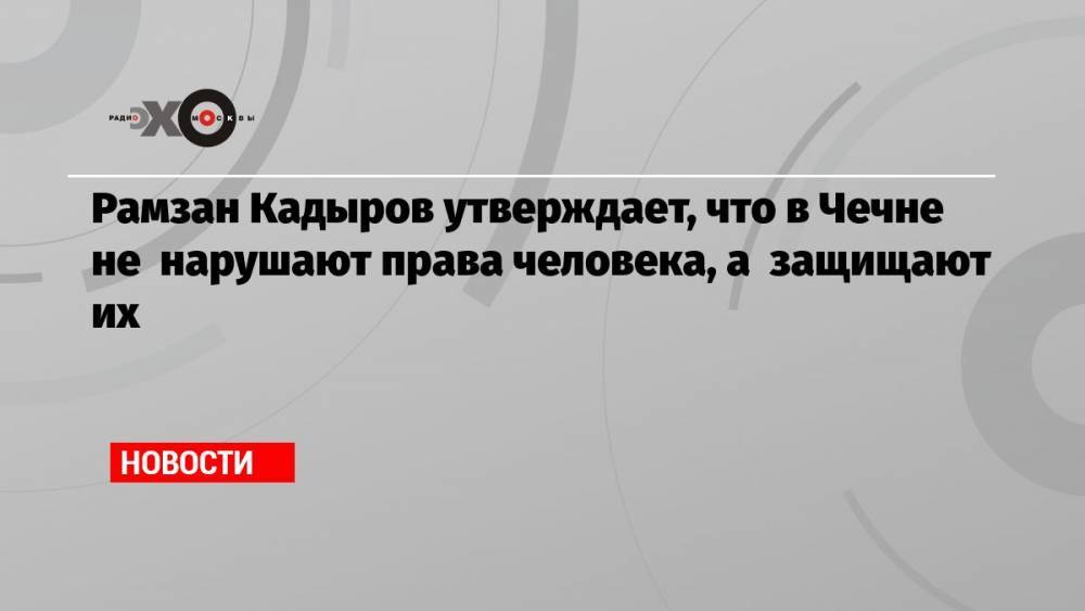 Рамзан Кадыров утверждает, что в Чечне не нарушают права человека, а защищают их