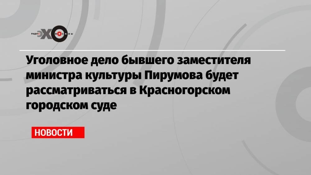 Уголовное дело бывшего заместителя министра культуры Пирумова будет рассматриваться в Красногорском городском суде