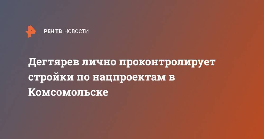 Дегтярев лично проконтролирует стройки по нацпроектам в Комсомольске