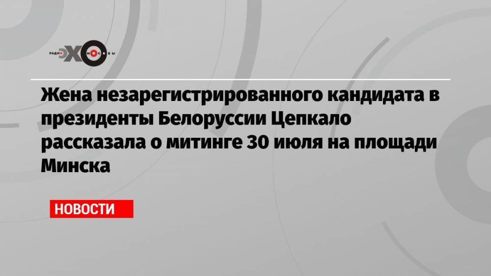 Жена незарегистрированного кандидата в президенты Белоруссии Цепкало рассказала о митинге 30 июля на площади Минска