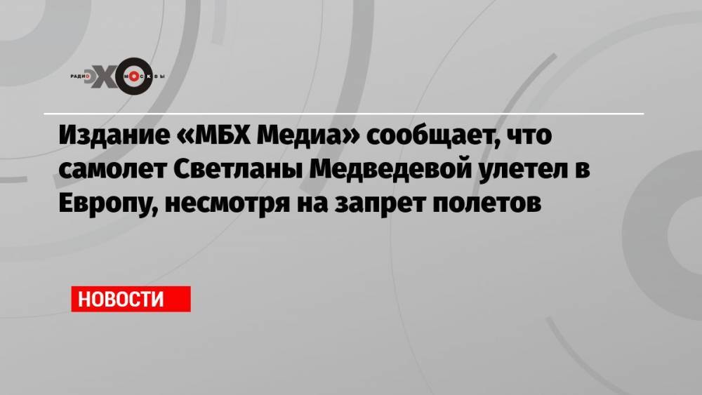 Издание «МБХ Медиа» сообщает, что самолет Светланы Медведевой улетел в Европу, несмотря на запрет полетов