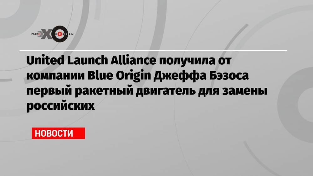 United Launch Alliance получила от компании Blue Origin Джеффа Бэзоса первый ракетный двигатель для замены российских