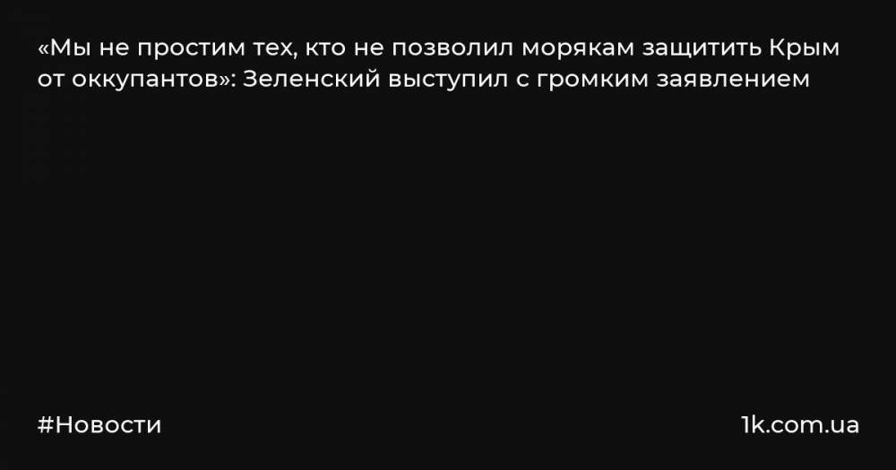 «Мы не простим тех, кто не позволил морякам защитить Крым от оккупантов»: Зеленский выступил с громким заявлением