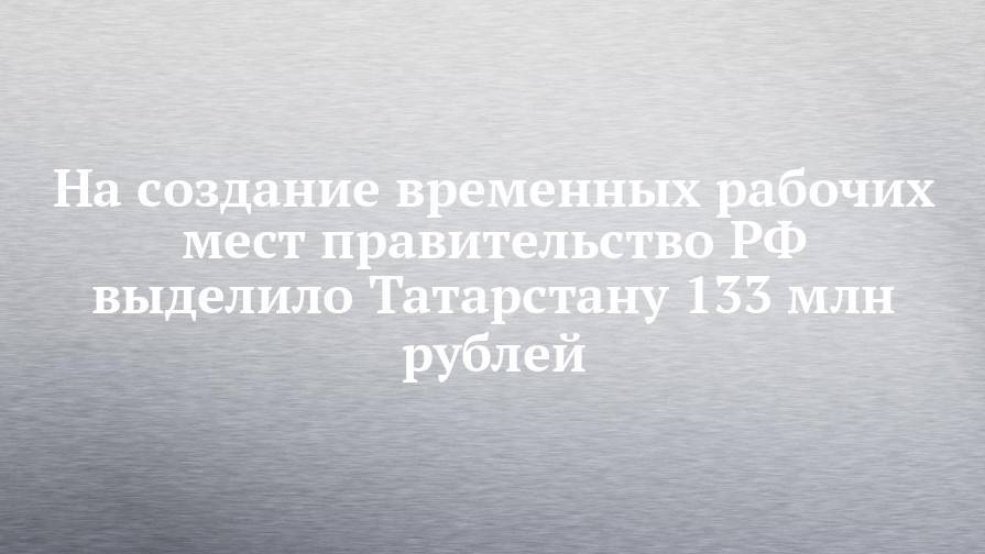 На создание временных рабочих мест правительство РФ выделило Татарстану 133 млн рублей