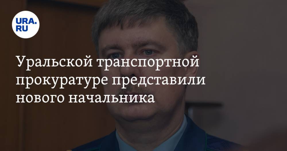 Уральской транспортной прокуратуре представили нового начальника