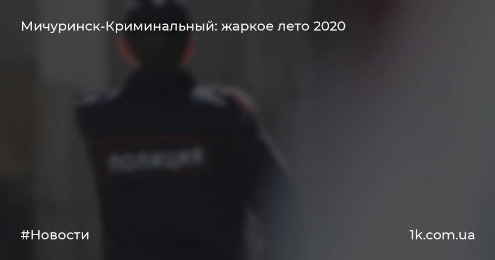 Мичуринск-Криминальный: жаркое лето 2020