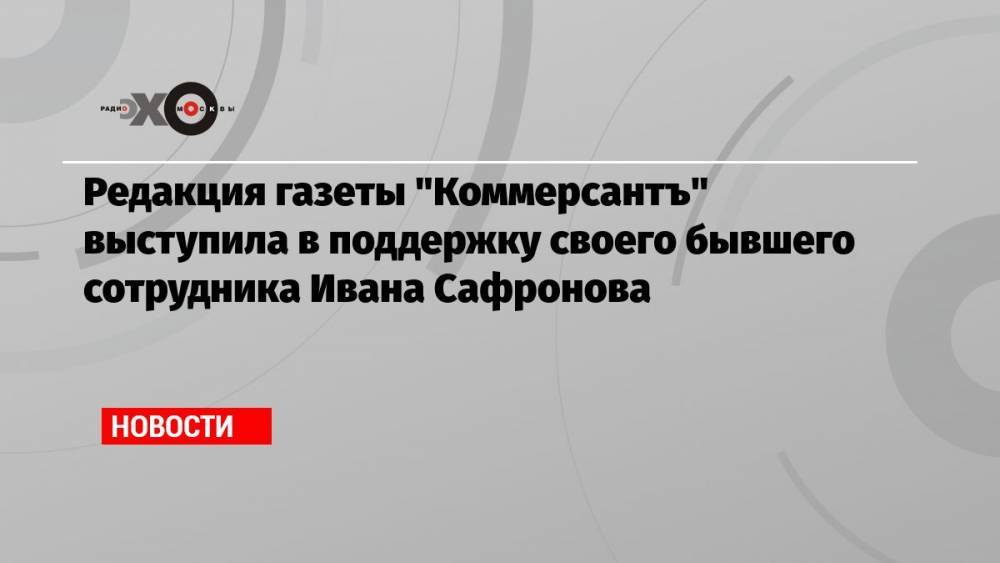 Редакция газеты «Коммерсантъ» выступила в поддержку своего бывшего сотрудника Ивана Сафронова
