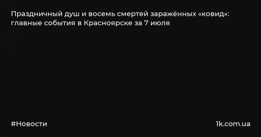 Праздничный душ и восемь смертей заражённых «ковид»: главные события в Красноярске за 7 июля