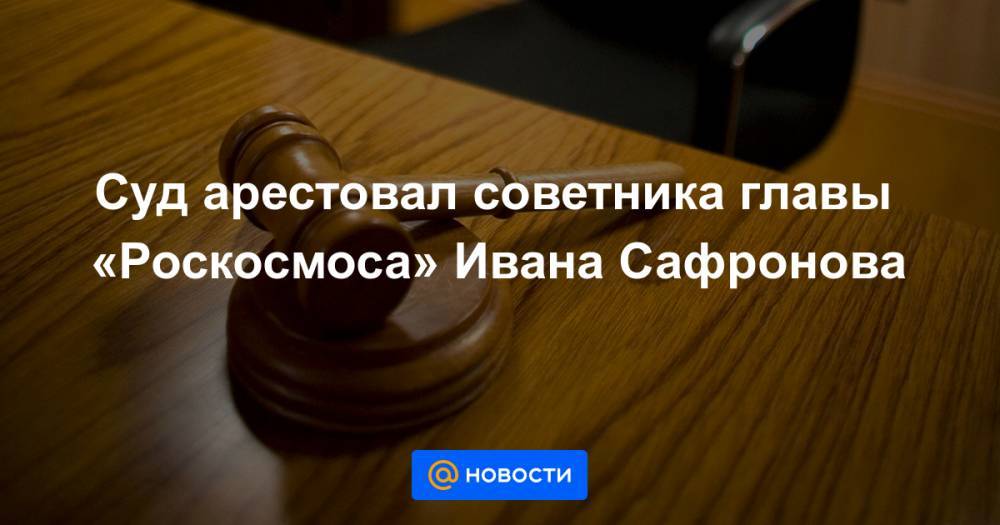 Суд арестовал советника главы «Роскосмоса» Ивана Сафронова