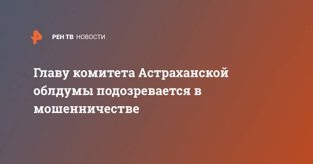 Главу комитета Астраханской облдумы подозревается в мошенничестве
