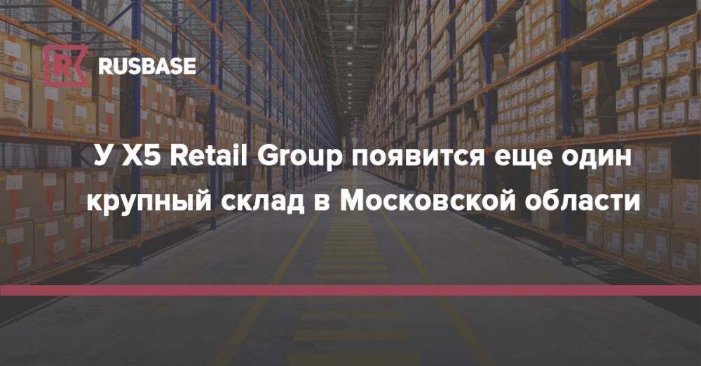 У X5 Retail Group появится еще один крупный склад в Московской области