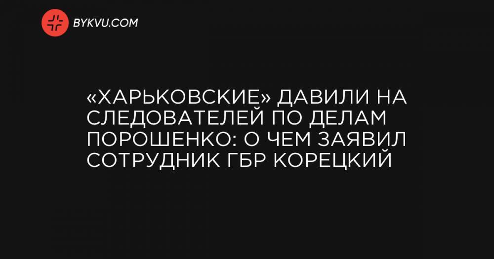 «Харьковские» давили на следователей по делам Порошенко: о чем заявил сотрудник ГБР Корецкий
