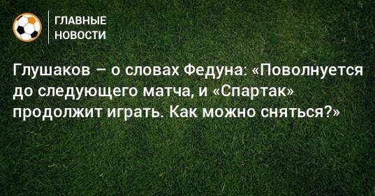 Глушаков – о словах Федуна: «Поволнуется до следующего матча, и «Спартак» продолжит играть. Как можно сняться?»