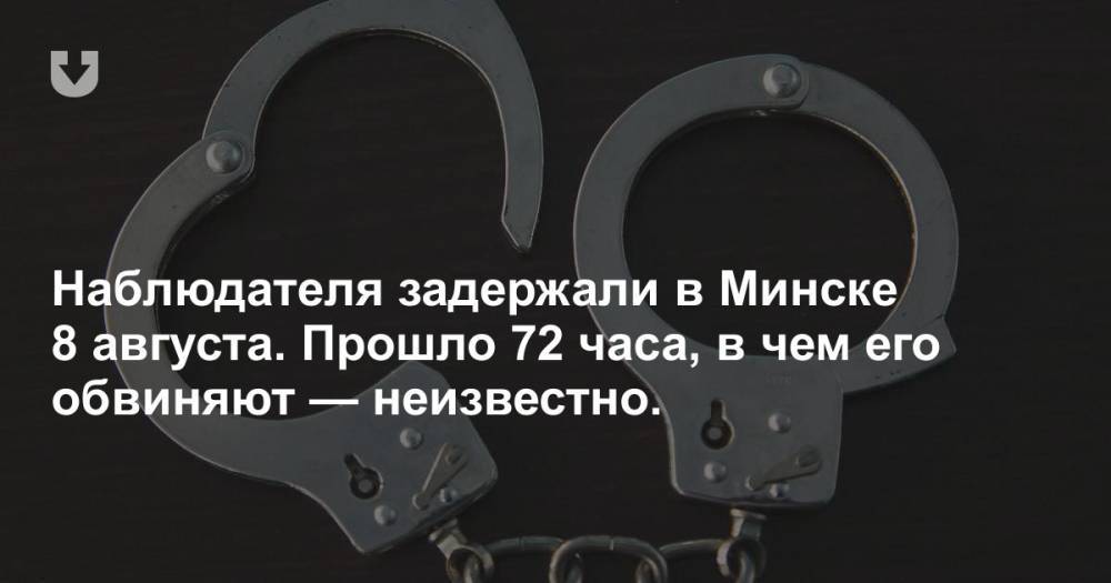 Наблюдателя задержали в Минске 8 августа. Прошло 72 часа, в чем его обвиняют — неизвестно