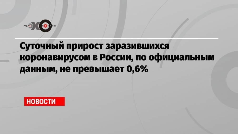 Суточный прирост заразившихся коронавирусом в России, по официальным данным, не превышает 0,6%