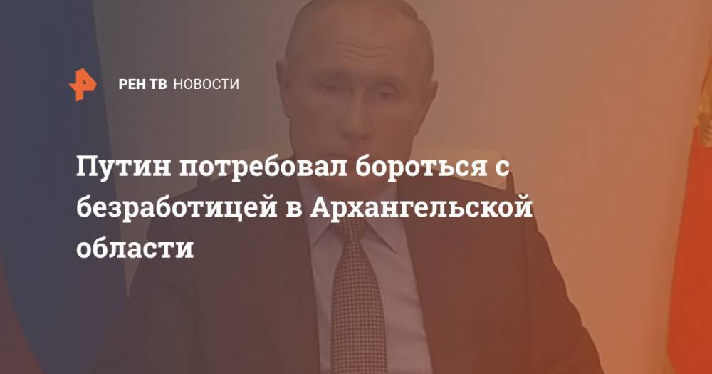 Путин потребовал бороться с безработицей в Архангельской области