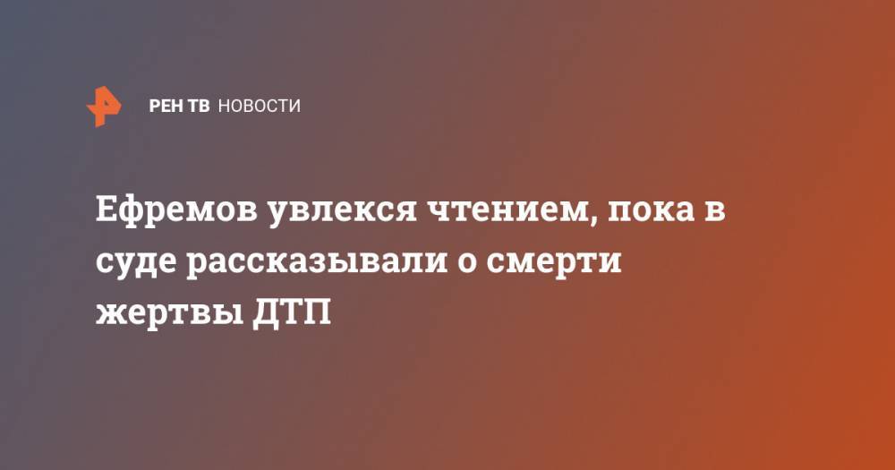 Ефремов увлекся чтением, пока в суде рассказывали о смерти жертвы ДТП