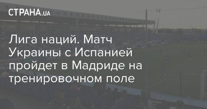 Лига наций. Матч Украины с Испанией пройдет в Мадриде на тренировочном поле