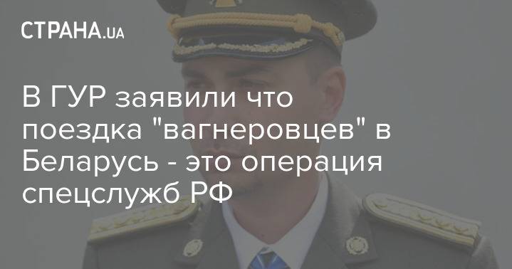 В ГУР заявили что поездка "вагнеровцев" в Беларусь - это операция спецслужб РФ