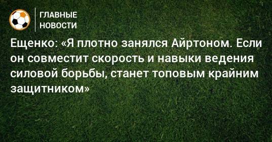 Ещенко: «Я плотно занялся Айртоном. Если он совместит скорость и навыки ведения силовой борьбы, станет топовым крайним защитником»