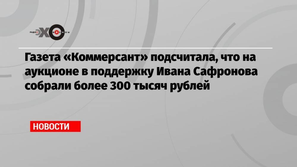 Газета «Коммерсант» подсчитала, что на аукционе в поддержку Ивана Сафронова собрали более 300 тысяч рублей