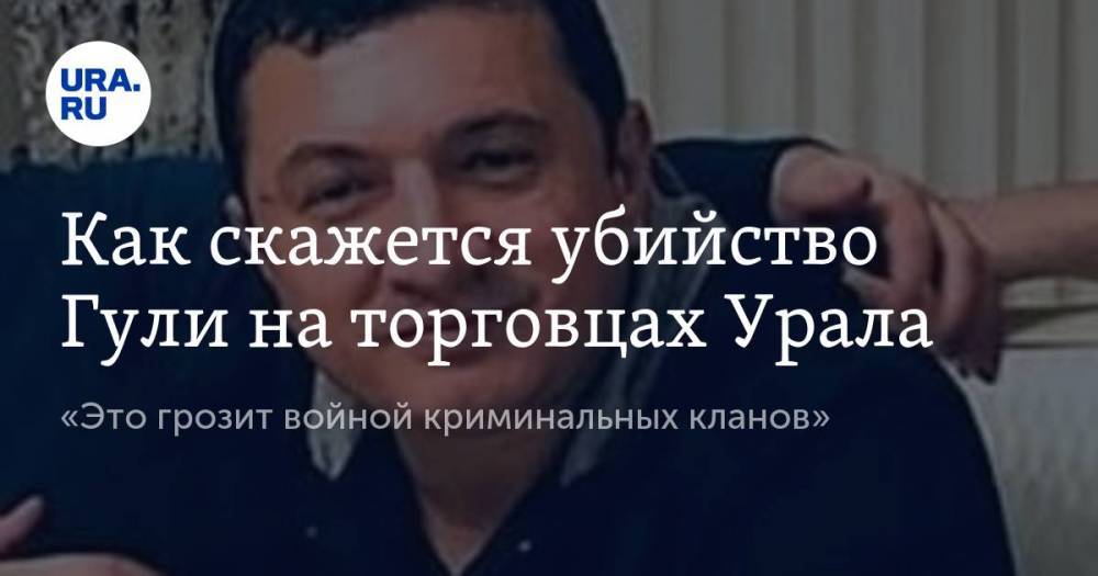 Как скажется убийство Гули на торговцах Урала. «Это грозит войной криминальных кланов»