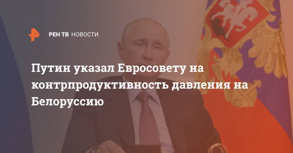 Путин указал Евросовету на контрпродуктивность давления на Белоруссию