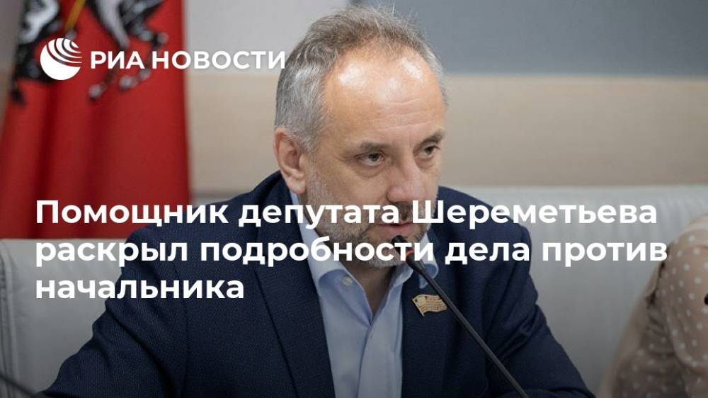 Помощник депутата Шереметьева раскрыл подробности дела против начальника