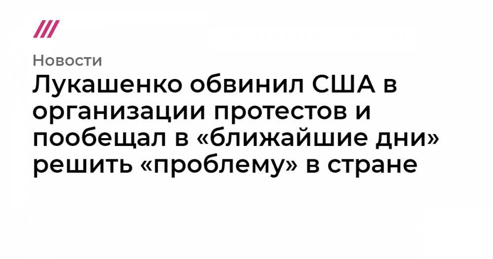 Лукашенко обвинил США в организации протестов и пообещал в «ближайшие дни» решить «проблему» в стране