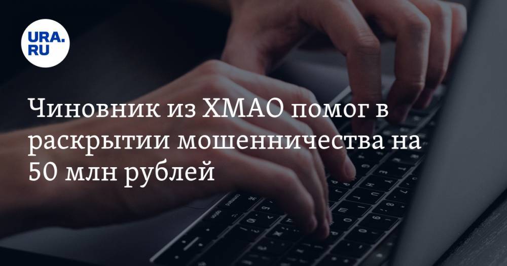 Чиновник из ХМАО помог в раскрытии мошенничества на 50 млн рублей