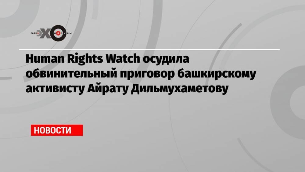 Human Rights Watch осудила обвинительный приговор башкирскому активисту Айрату Дильмухаметову