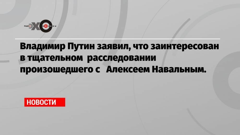 Владимир Путин заявил, что заинтересован в тщательном расследовании произошедшего с Алексеем Навальным.