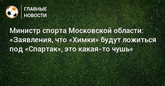 Министр спорта Московской области: «Заявления, что «Химки» будут ложиться под «Спартак», это какая-то чушь»