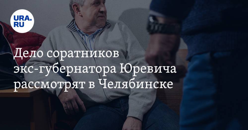 Дело соратников экс-губернатора Юревича рассмотрят в Челябинске