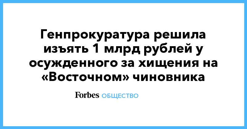Генпрокуратура решила изъять 1 млрд рублей у осужденного за хищения на «Восточном» чиновника