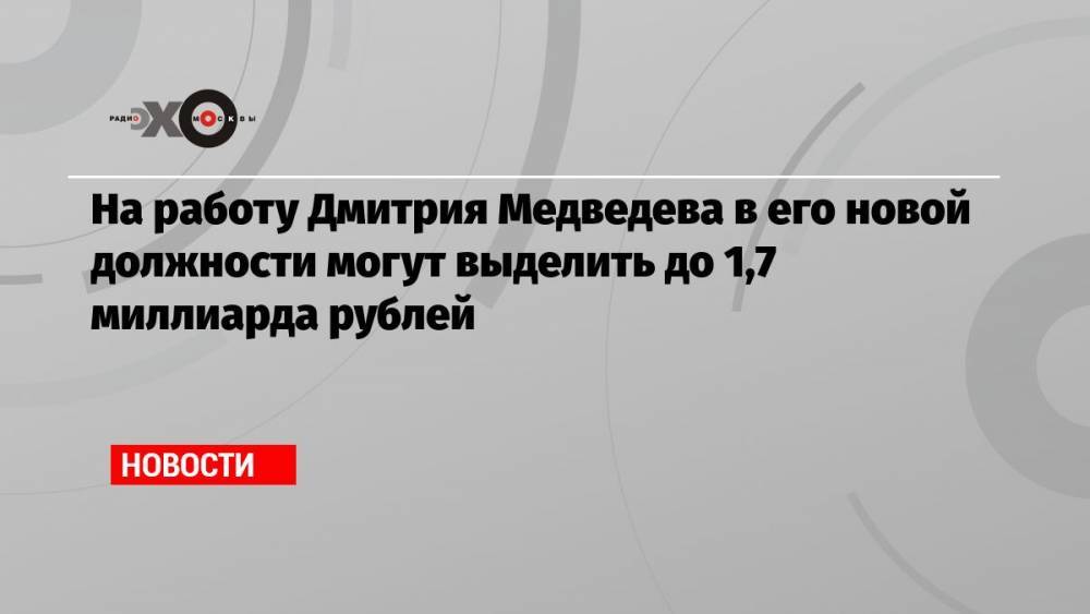 На работу Дмитрия Медведева в его новой должности могут выделить до 1,7 миллиарда рублей