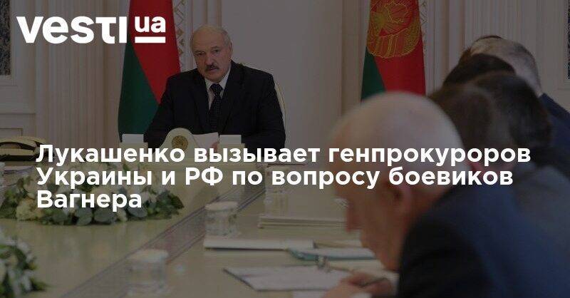 Лукашенко вызывает генпрокуроров Украины и РФ по вопросу боевиков Вагнера