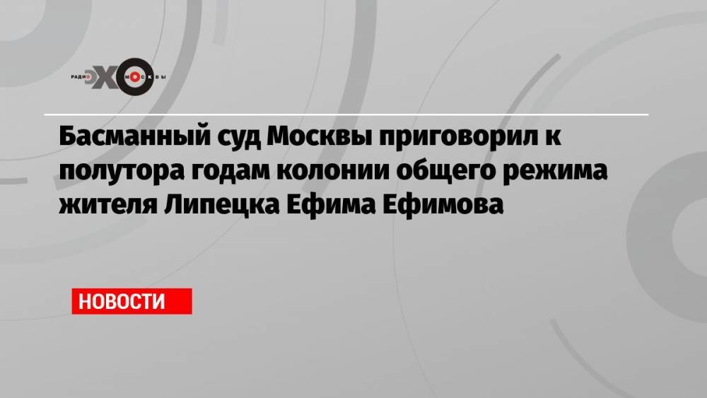 Басманный суд Москвы приговорил к полутора годам колонии общего режима жителя Липецка Ефима Ефимова